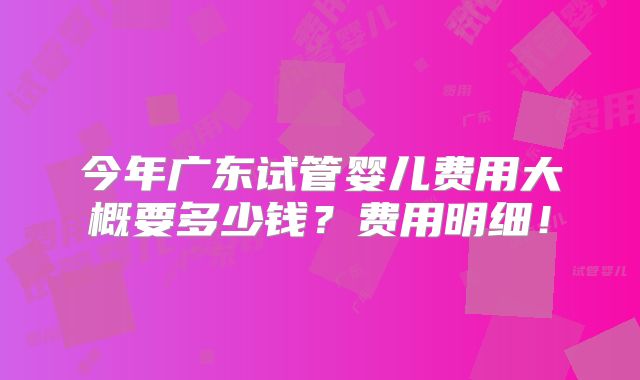 今年广东试管婴儿费用大概要多少钱？费用明细！