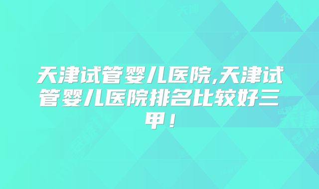 天津试管婴儿医院,天津试管婴儿医院排名比较好三甲！