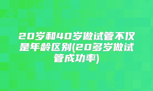 20岁和40岁做试管不仅是年龄区别(20多岁做试管成功率)