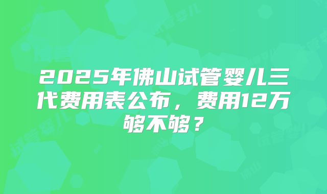 2025年佛山试管婴儿三代费用表公布,费用12万够不够?