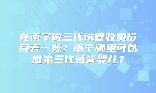 在南宁做三代试管收费价目表一览？南宁哪里可以做第三代试管婴儿？