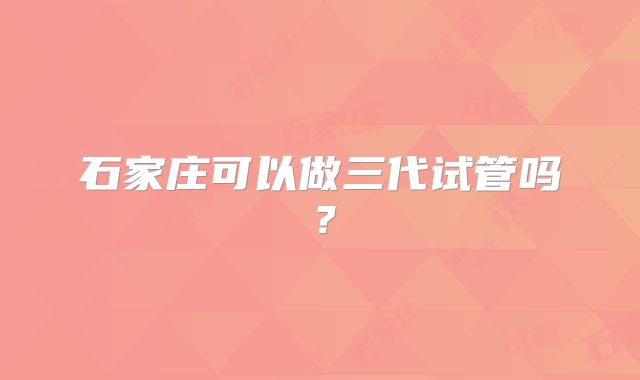 石家庄可以做三代试管吗？