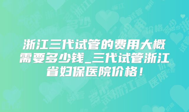浙江三代试管的费用大概需要多少钱_三代试管浙江省妇保医院价格！