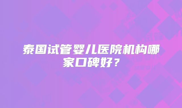 泰国试管婴儿医院机构哪家口碑好？