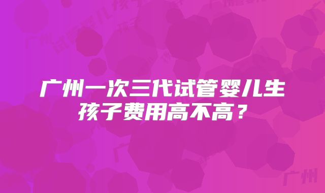 广州一次三代试管婴儿生孩子费用高不高?
