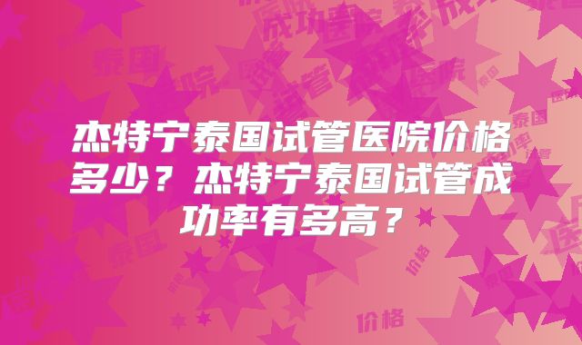 杰特宁泰国试管医院价格多少？杰特宁泰国试管成功率有多高？