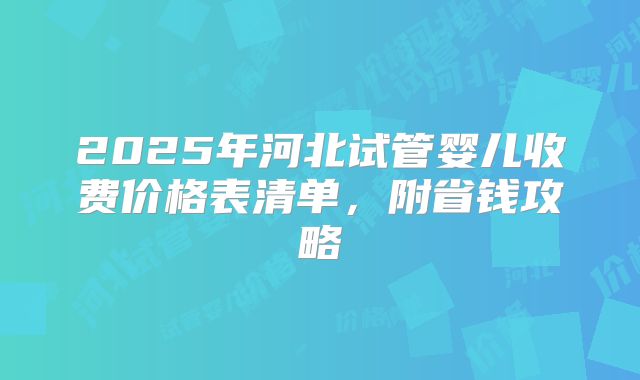 2025年河北试管婴儿收费价格表清单，附省钱攻略