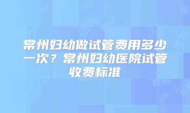 常州妇幼做试管费用多少一次？常州妇幼医院试管收费标准