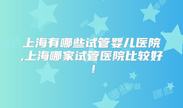 上海有哪些试管婴儿医院,上海哪家试管医院比较好!