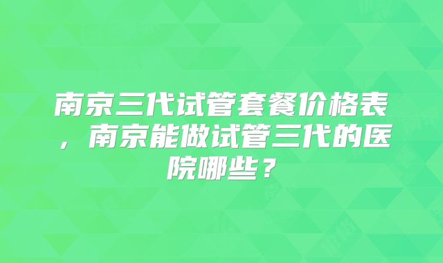南京三代试管套餐价格表，南京能做试管三代的医院哪些？