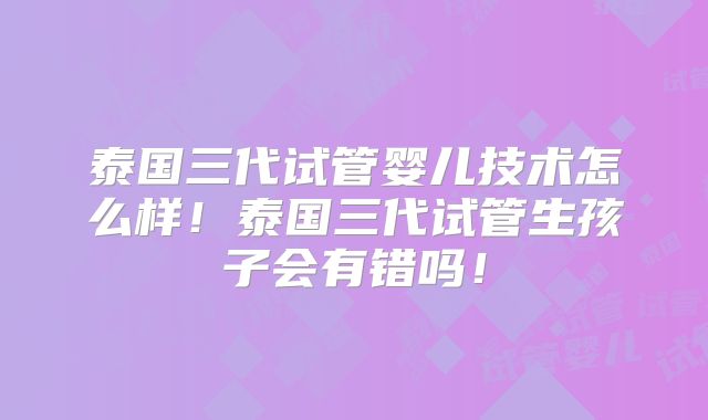 泰国三代试管婴儿技术怎么样!泰国三代试管生孩子会有错吗!