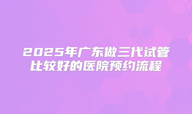 2025年广东做三代试管比较好的医院预约流程