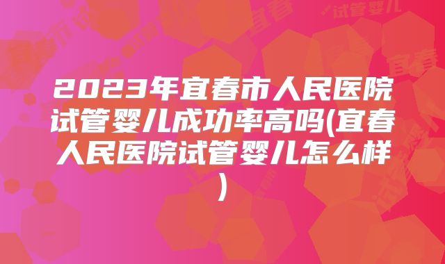 2023年宜春市人民医院试管婴儿成功率高吗(宜春人民医院试管婴儿怎么样)