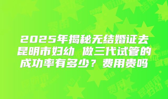 2025年揭秘无结婚证去昆明市妇幼 做三代试管的成功率有多少？费用贵吗