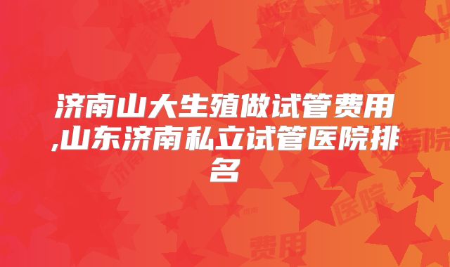 济南山大生殖做试管费用,山东济南私立试管医院排名