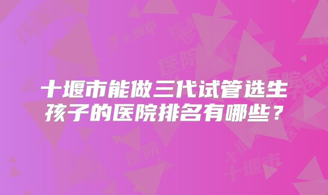 十堰市能做三代试管选生孩子的医院排名有哪些?