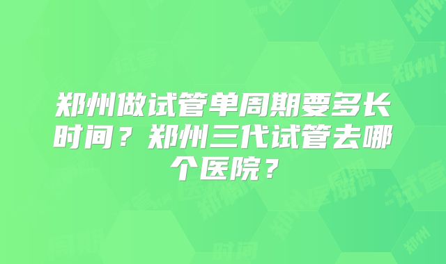 郑州做试管单周期要多长时间？郑州三代试管去哪个医院？
