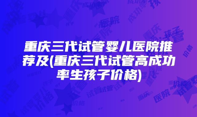 重庆三代试管婴儿医院推荐及(重庆三代试管高成功率生孩子价格)