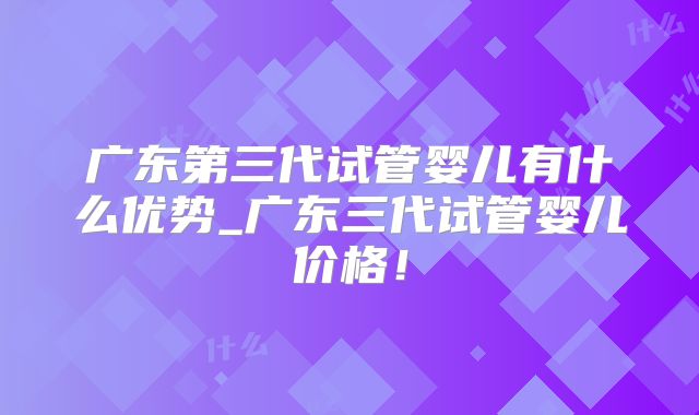 广东第三代试管婴儿有什么优势_广东三代试管婴儿价格!