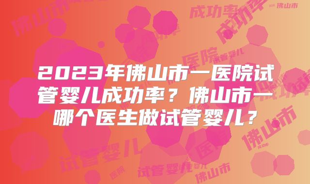2023年佛山市一医院试管婴儿成功率？佛山市一哪个医生做试管婴儿？