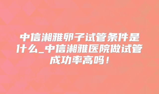 中信湘雅卵子试管条件是什么_中信湘雅医院做试管成功率高吗!