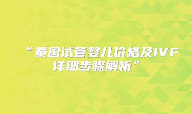 “泰国试管婴儿价格及IVF详细步骤解析”