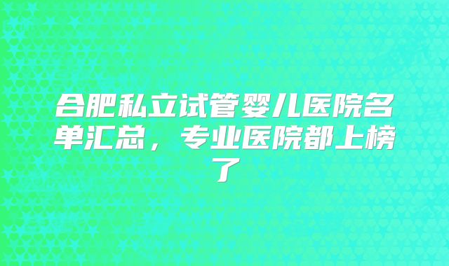 合肥私立试管婴儿医院名单汇总，专业医院都上榜了