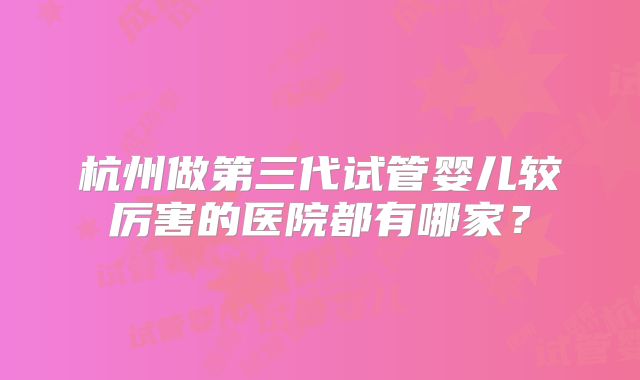 杭州做第三代试管婴儿较厉害的医院都有哪家？