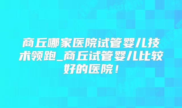 商丘哪家医院试管婴儿技术领跑_商丘试管婴儿比较好的医院!