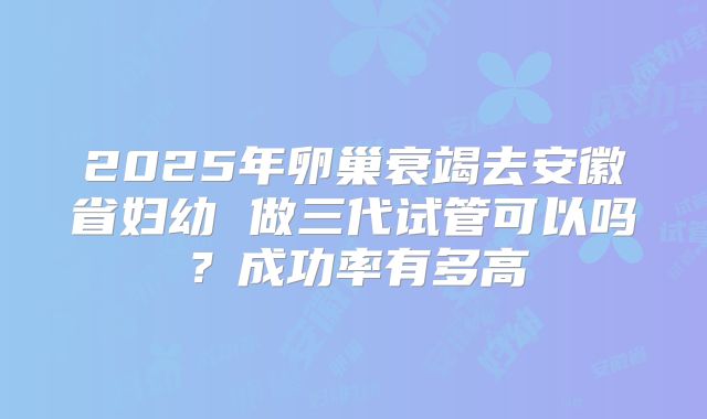 2025年卵巢衰竭去安徽省妇幼 做三代试管可以吗？成功率有多高