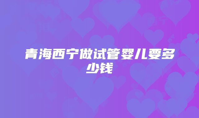 青海西宁做试管婴儿要多少钱