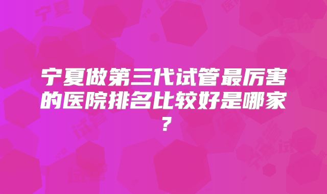 宁夏做第三代试管最厉害的医院排名比较好是哪家?
