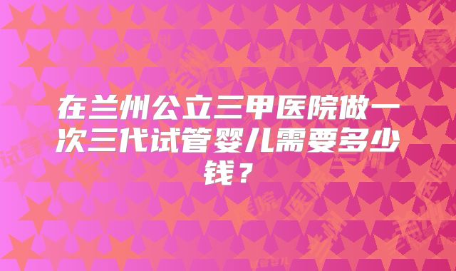 在兰州公立三甲医院做一次三代试管婴儿需要多少钱？
