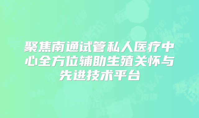 聚焦南通试管私人医疗中心全方位辅助生殖关怀与先进技术平台