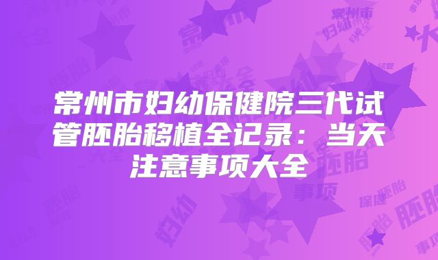 常州市妇幼保健院三代试管胚胎移植全记录：当天注意事项大全