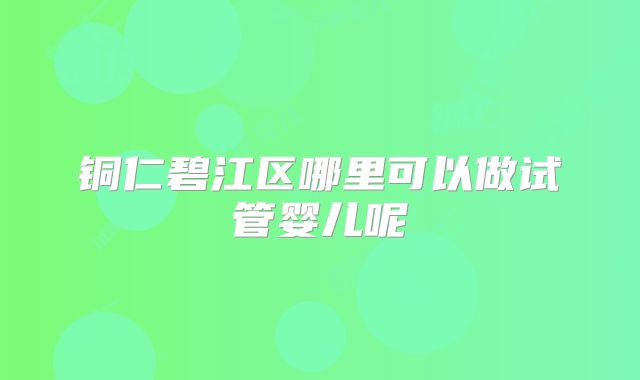 铜仁碧江区哪里可以做试管婴儿呢