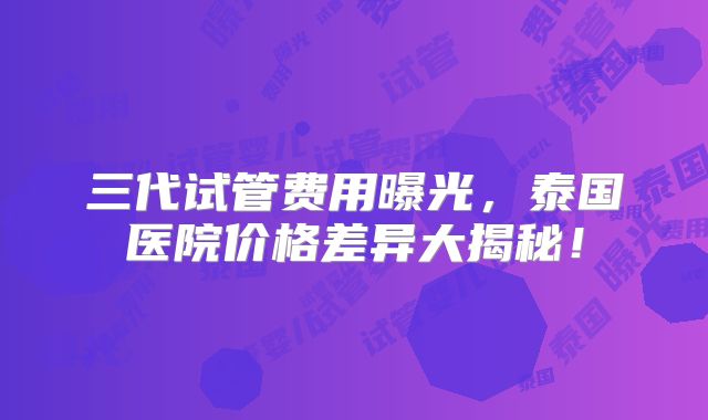 三代试管费用曝光,泰国医院价格差异大揭秘!