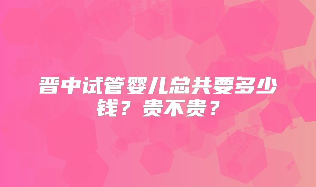 晋中试管婴儿总共要多少钱？贵不贵？
