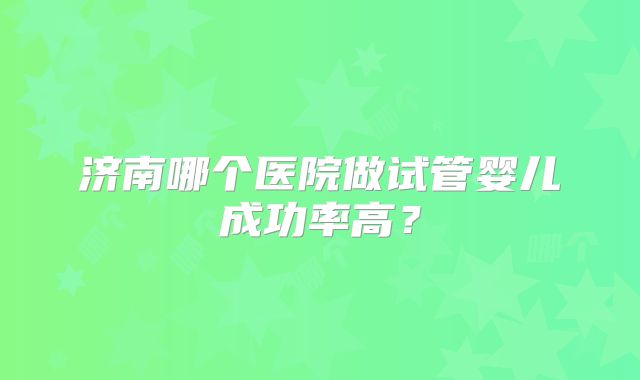 济南哪个医院做试管婴儿成功率高？