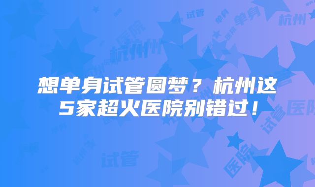 想单身试管圆梦？杭州这5家超火医院别错过！