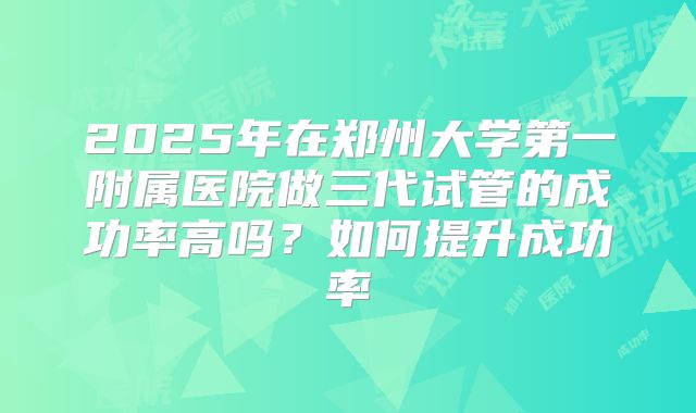 2025年在郑州大学第一附属医院做三代试管的成功率高吗?如何提升成功率