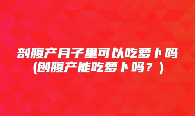 剖腹产月子里可以吃萝卜吗(刨腹产能吃萝卜吗?)
