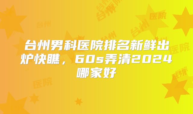 台州男科医院排名新鲜出炉快瞧,60s弄清2024哪家好