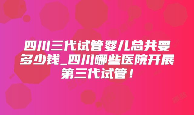 四川三代试管婴儿总共要多少钱_四川哪些医院开展第三代试管！