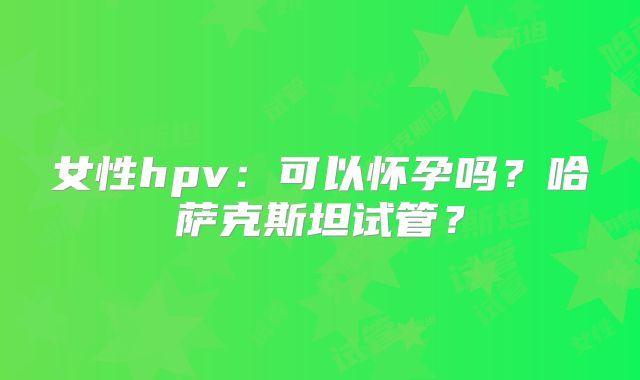 女性hpv：可以怀孕吗？哈萨克斯坦试管？