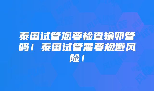 泰国试管您要检查输卵管吗！泰国试管需要规避风险！