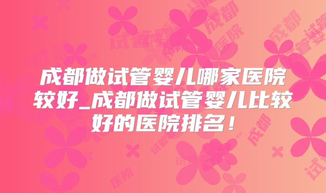 成都做试管婴儿哪家医院较好_成都做试管婴儿比较好的医院排名！