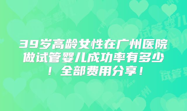 39岁高龄女性在广州医院做试管婴儿成功率有多少!全部费用分享!