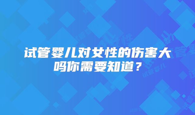 试管婴儿对女性的伤害大吗你需要知道？