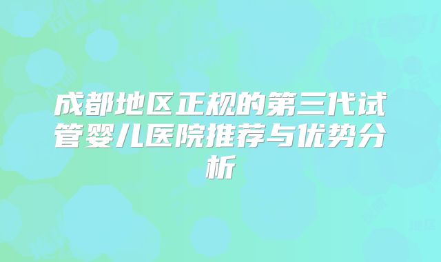 成都地区正规的第三代试管婴儿医院推荐与优势分析